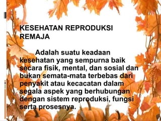KESEHATAN REPRODUKSI
REMAJA
Adalah suatu keadaan
kesehatan yang sempurna baik
secara fisik, mental, dan sosial dan
bukan semata-mata terbebas dari
penyakit atau kecacatan dalam
segala aspek yang berhubungan
dengan sistem reproduksi, fungsi
serta prosesnya.
 