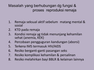 Masalah yang berhubungan dg fungsi &
proses reproduksi remaja
1. Remaja seksual aktif sebelum matang mental &
sosial
2. KTD pada remaja
3. Kondisi remaja yg tidak menunjang kehamilan
sehat (anemia, KEK)
4. Percobaan pengguguran kandungan (aborsi)
5. Terkena IMS termasuk HIV/AIDS
6. Resiko berganti-ganti pasangan seks
7. Resiko komplikasi kehamilan & persalinan
8. Resiko melahirkan bayi BBLR & kelainan lainnya
 