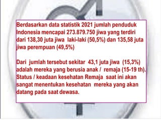 Berdasarkan data statistik 2021 jumlah penduduk
Indonesia mencapai 273.879.750 jiwa yang terdiri
dari 138,30 juta jiwa laki-laki (50,5%) dan 135,58 juta
jiwa perempuan (49,5%)
Dari jumlah tersebut sekitar 43,1 juta jiwa (15,3%)
adalah mereka yang berusia anak / remaja (15-19 th).
Status / keadaan kesehatan Remaja saat ini akan
sangat menentukan kesehatan mereka yang akan
datang pada saat dewasa.
 