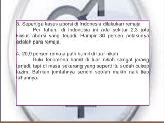 3. Sepertiga kasus aborsi di Indonesia dilakukan remaja
Per tahun, di Indonesia ini ada sekitar 2,3 juta
kasus aborsi yang terjadi. Hampir 30 persen pelakunya
adalah para remaja.
4. 20,9 persen remaja putri hamil di luar nikah
Dulu fenomena hamil di luar nikah sangat jarang
terjadi, tapi di masa sekarang yang seperti itu sudah cukup
lazim. Bahkan jumlahnya sendiri seolah makin naik tiap
tahunnya.
 