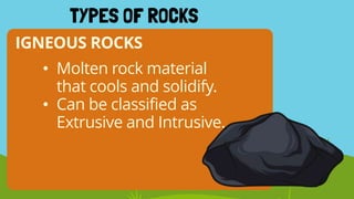 IGNEOUS ROCKS
TYPES OF ROCKS
• Molten rock material
that cools and solidify.
• Can be classified as
Extrusive and Intrusive.
 