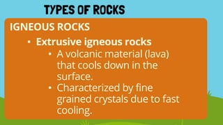 IGNEOUS ROCKS
TYPES OF ROCKS
• Extrusive igneous rocks
• A volcanic material (lava)
that cools down in the
surface.
• Characterized by fine
grained crystals due to fast
cooling.
 