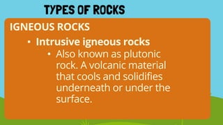 IGNEOUS ROCKS
TYPES OF ROCKS
• Intrusive igneous rocks
• Also known as plutonic
rock. A volcanic material
that cools and solidifies
underneath or under the
surface.
 