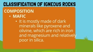 COMPOSITION
CLASSIFICATION OF IGNEOUS ROCKS
• MAFIC
• It is mostly made of dark
minerals like pyroxene and
olivine, which are rich in iron
and magnesium and relatively
poor in silica.
 