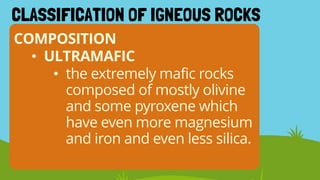 COMPOSITION
CLASSIFICATION OF IGNEOUS ROCKS
• ULTRAMAFIC
• the extremely mafic rocks
composed of mostly olivine
and some pyroxene which
have even more magnesium
and iron and even less silica.
 