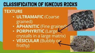 • ULTRAMAFIC (Coarse
grained)
• APHANITIC (Fine grained)
• PORPHYRITIC (Large
crystalls in a large matrix)
• VESICULAR (Bubbly or
frothy)
TEXTURE
CLASSIFICATION OF IGNEOUS ROCKS
 