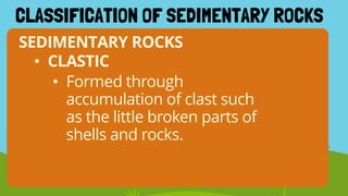 SEDIMENTARY ROCKS
CLASSIFICATION OF SEDIMENTARY ROCKS
• Formed through
accumulation of clast such
as the little broken parts of
shells and rocks.
• CLASTIC
 