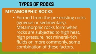 METAMORPHIC ROCKS
TYPES OF ROCKS
• Formed from the pre-existing rocks
(igneous or sedimentary).
Metamorphic rocks form when
rocks are subjected to high heat,
high pressure, hot mineral-rich
fluids or, more commonly, some
combination of these factors.
 