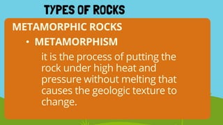 METAMORPHIC ROCKS
TYPES OF ROCKS
• METAMORPHISM
it is the process of putting the
rock under high heat and
pressure without melting that
causes the geologic texture to
change.
 