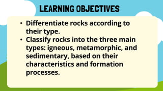 • Differentiate rocks according to
their type.
• Classify rocks into the three main
types: igneous, metamorphic, and
sedimentary, based on their
characteristics and formation
processes.
LEARNING OBJECTIVES
 