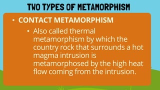 TWO TYPES OF METAMORPHISM
• CONTACT METAMORPHISM
• Also called thermal
metamorphism by which the
country rock that surrounds a hot
magma intrusion is
metamorphosed by the high heat
flow coming from the intrusion.
 