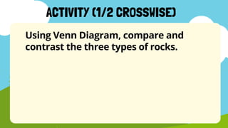 Using Venn Diagram, compare and
contrast the three types of rocks.
ACTIVITY (1/2 CROSSWISE)
 