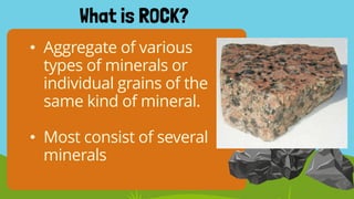 • Aggregate of various
types of minerals or
individual grains of the
same kind of mineral.
• Most consist of several
minerals
What is ROCK?
 