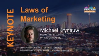 KEYNOTE
Michael Krynauw
MARKETING EXECUTIVE
MYRIAD CAPITAL INC
Laws of
Marketing
JOHANNESBURG ~ OCTOBER 19 - 20, 2023
DIGIMARCONSOUTHAFRICA.CO.ZA | #DigiMarConSouthAfrica
 