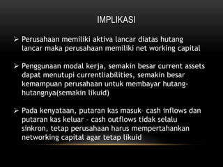 IMPLIKASI
 Perusahaan memiliki aktiva lancar diatas hutang
lancar maka perusahaan memiliki net working capital
 Penggunaan modal kerja, semakin besar current assets
dapat menutupi currentliabilities, semakin besar
kemampuan perusahaan untuk membayar hutang-
hutangnya(semakin likuid)
 Pada kenyataan, putaran kas masuk– cash inflows dan
putaran kas keluar – cash outflows tidak selalu
sinkron, tetap perusahaan harus mempertahankan
networking capital agar tetap likuid
 