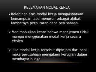 KELEMAHAN MODAL KERJA
Kelebihan atas modal kerja mengakibatkan
kemampuan laba menurun sebagai akibat
lambatnya perputaran dana perusahaan
 Menimnbulkan kesan bahwa manajemen tidak
mampu menggunakan modal kerja secara
efisien
 Jika modal kerja tersebut dipinjam dari bank
maka perusahaan mengalami kerugian dalam
membayar bunga
 