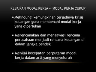 KEBAIKAN MODAL KERJA – (MODAL KERJA CUKUP)
Melindungi kemungkinan terjadinya krisis
keuangan guna membenahi modal kerja
yang diperlukan
 Merencanakan dan mengawasi rencana
perusahaan menjadi rencana keuangan di
dalam jangka pendek
 Menilai kecepatan perputaran modal
kerja dalam arti yang menyeluruh
 
