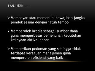 LANJUTAN ……
 Membayar atau memenuhi kewajiban jangka
pendek sesuai dengan jatuh tempo
 Memperoleh kredit sebagai sumber dana
guna memperbesar pemenuhan kebutuhan
kekayaan aktiva lancar
 Memberikan pedoman yang sehingga tidak
terdapat keraguan manajemen guna
memperoleh efisiensi yang baik
 