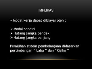 IMPLIKASI
• Modal kerja dapat dibiayai oleh :
 Modal sendiri
 Hutang jangka pendek
 Hutang jangka panjang
Pemilihan sistem pembelanjaan didasarkan
pertimbangan “ Laba “ dan “Risiko “
 
