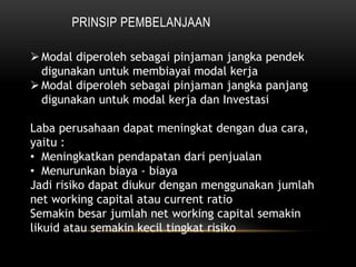 PRINSIP PEMBELANJAAN
Modal diperoleh sebagai pinjaman jangka pendek
digunakan untuk membiayai modal kerja
Modal diperoleh sebagai pinjaman jangka panjang
digunakan untuk modal kerja dan Investasi
Laba perusahaan dapat meningkat dengan dua cara,
yaitu :
• Meningkatkan pendapatan dari penjualan
• Menurunkan biaya - biaya
Jadi risiko dapat diukur dengan menggunakan jumlah
net working capital atau current ratio
Semakin besar jumlah net working capital semakin
likuid atau semakin kecil tingkat risiko
 