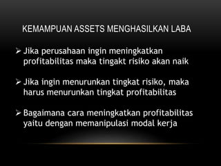 KEMAMPUAN ASSETS MENGHASILKAN LABA
 Jika perusahaan ingin meningkatkan
profitabilitas maka tingakt risiko akan naik
 Jika ingin menurunkan tingkat risiko, maka
harus menurunkan tingkat profitabilitas
 Bagaimana cara meningkatkan profitabilitas
yaitu dengan memanipulasi modal kerja
 