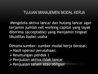 TUJUAN MANAJEMEN MODAL KERJA
Mengelola aktiva lancar dan hutang lancar agar
terjamin jumlah net working capital yang layak
diterima (acceptable) yang menjamin tingkat
likuiditas badan usaha
Dimana sumber- sumber modal kerja berasal:
 Hasil operasi perusahaan.
 Keuntungan pendek )
 Penjualan aktiva tidak lancar
 Penjualan saham atau obligasi
 
