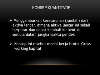 KONSEP KUANTITATIF
 Menggambarkan keseluruhan (jumlah) dari
aktiva lancar, dimana aktiva lancar ini sekali
berputar dan dapat kembali ke bentuk
semula dalam jangka waktu pendek
 Konsep ini disebut modal kerja bruto –Gross
working kapital
 