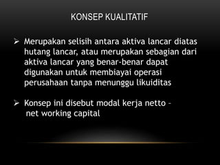KONSEP KUALITATIF
 Merupakan selisih antara aktiva lancar diatas
hutang lancar, atau merupakan sebagian dari
aktiva lancar yang benar-benar dapat
digunakan untuk membiayai operasi
perusahaan tanpa menunggu likuiditas
 Konsep ini disebut modal kerja netto –
net working capital
 