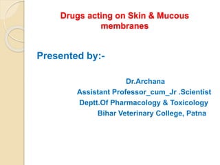 Drugs acting on Skin & Mucous
membranes
Presented by:-
Dr.Archana
Assistant Professor_cum_Jr .Scientist
Deptt.Of Pharmacology & Toxicology
Bihar Veterinary College, Patna
 