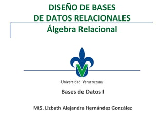 DISEÑO DE BASES
DE DATOS RELACIONALES
Álgebra Relacional
Bases de Datos I
MIS. Lizbeth Alejandra Hernández González
 
