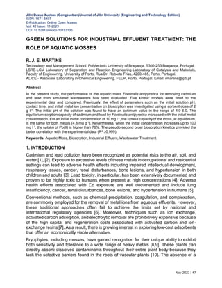 Jilin Daxue Xuebao (Gongxueban)/Journal of Jilin University (Engineering and Technology Edition)
ISSN: 1671-5497
E-Publication: Online Open Access
Vol: 42 Issue: 11-2023
DOI: 10.5281/zenodo.10153136
Nov 2023 | 47
GREEN SOLUTIONS FOR INDUSTRIAL EFFLUENT TREATMENT: THE
ROLE OF AQUATIC MOSSES
R. J. E. MARTINS
Technology and Management School, Polytechnic University of Bragança, 5300-253 Bragança, Portugal.
LSRE-LCM Laboratory of Separation and Reaction Engineering-Laboratory of Catalysis and Materials,
Faculty of Engineering, University of Porto, Rua Dr. Roberto Frias, 4200-465, Porto, Portugal.
ALICE - Associate Laboratory in Chemical Engineering, FEUP, Porto, Portugal. Email: rmartins@ipb.pt
Abstract
In the present study, the performance of the aquatic moss Fontinalis antipyretica for removing cadmium
and lead from simulated wastewaters has been evaluated. Five kinetic models were fitted to the
experimental data and compared. Previously, the effect of parameters such as the initial solution pH,
contact time, and initial metal ion concentration on biosorption was investigated using a sorbent dose of 2
g l-1. The initial pH of the solution was found to have an optimum value in the range of 4.0-6.0. The
equilibrium sorption capacity of cadmium and lead by Fontinalis antipyretica increased with the initial metal
concentration. For an initial metal concentration of 10 mg l-1, the uptake capacity of the moss, at equilibrium,
is the same for both metals (4.8 mg g-1). Nevertheless, when the initial concentration increases up to 100
mg l-1, the uptake of Pb(II) is higher than 78%. The pseudo-second order biosorption kinetics provided the
better correlation with the experimental data (R2 0.999).
Keywords: Aquatic Moss, Biosorption, Industrial Effluent, Wastewater Treatment.
1. INTRODUCTION
Cadmium and lead pollution have been recognized as potential risks to the air, soil, and
water [1], [2]. Exposure to excessive levels of these metals in occupational and residential
settings can lead to adverse health effects including impaired intellectual development,
respiratory issues, cancer, renal disturbances, bone lesions, and hypertension in both
children and adults [3]. Lead toxicity, in particular, has been extensively documented and
proven to be highly toxic to humans when present at high concentrations [4]. Adverse
health effects associated with Cd exposure are well documented and include lung
insufficiency, cancer, renal disturbances, bone lesions, and hypertension in humans [5].
Conventional methods, such as chemical precipitation, coagulation, and complexation,
are commonly employed for the removal of metal ions from aqueous effluents. However,
these traditional approaches often fail to achieve the limits set by national and
international regulatory agencies [6]. Moreover, techniques such as ion exchange,
activated carbon adsorption, and electrolytic removal are prohibitively expensive because
of the high capital and regeneration costs associated with activated carbon and ion-
exchange resins [7]. As a result, there is growing interest in exploring low-cost adsorbents
that offer an economically viable alternative.
Bryophytes, including mosses, have gained recognition for their unique ability to exhibit
both sensitivity and tolerance to a wide range of heavy metals [8,9]. These plants can
directly absorb dissolved contaminants throughout their entire plant body because they
lack the selective barriers found in the roots of vascular plants [10]. The absence of a
 