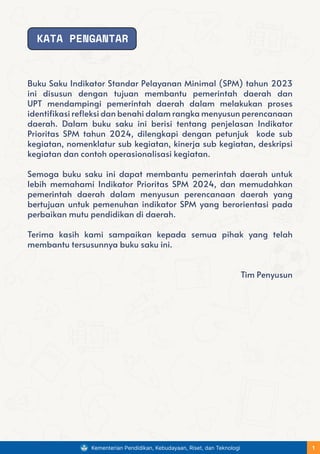 Buku Saku Indikator Standar Pelayanan Minimal (SPM) tahun 2023
ini disusun dengan tujuan membantu pemerintah daerah dan
UPT mendampingi pemerintah daerah dalam melakukan proses
identifikasi refleksi dan benahi dalam rangka menyusun perencanaan
daerah. Dalam buku saku ini berisi tentang penjelasan Indikator
Prioritas SPM tahun 2024, dilengkapi dengan petunjuk kode sub
kegiatan, nomenklatur sub kegiatan, kinerja sub kegiatan, deskripsi
kegiatan dan contoh operasionalisasi kegiatan.
Semoga buku saku ini dapat membantu pemerintah daerah untuk
lebih memahami Indikator Prioritas SPM 2024, dan memudahkan
pemerintah daerah dalam menyusun perencanaan daerah yang
bertujuan untuk pemenuhan indikator SPM yang berorientasi pada
perbaikan mutu pendidikan di daerah.
Terima kasih kami sampaikan kepada semua pihak yang telah
membantu tersusunnya buku saku ini.
Tim Penyusun
KATA PENGANTAR
Kementerian Pendidikan, Kebudayaan, Riset, dan Teknologi 1
 