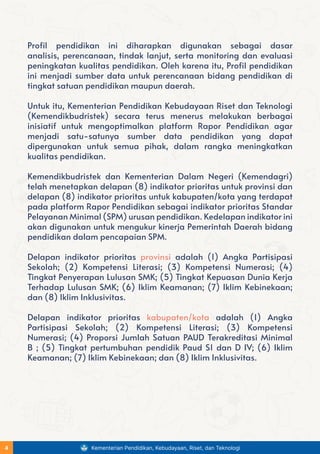 Profil pendidikan ini diharapkan digunakan sebagai dasar
analisis, perencanaan, tindak lanjut, serta monitoring dan evaluasi
peningkatan kualitas pendidikan. Oleh karena itu, Profil pendidikan
ini menjadi sumber data untuk perencanaan bidang pendidikan di
tingkat satuan pendidikan maupun daerah.
Untuk itu, Kementerian Pendidikan Kebudayaan Riset dan Teknologi
(Kemendikbudristek) secara terus menerus melakukan berbagai
inisiatif untuk mengoptimalkan platform Rapor Pendidikan agar
menjadi satu-satunya sumber data pendidikan yang dapat
dipergunakan untuk semua pihak, dalam rangka meningkatkan
kualitas pendidikan.
Kemendikbudristek dan Kementerian Dalam Negeri (Kemendagri)
telah menetapkan delapan (8) indikator prioritas untuk provinsi dan
delapan (8) indikator prioritas untuk kabupaten/kota yang terdapat
pada platform Rapor Pendidikan sebagai indikator prioritas Standar
Pelayanan Minimal (SPM) urusan pendidikan. Kedelapan indikator ini
akan digunakan untuk mengukur kinerja Pemerintah Daerah bidang
pendidikan dalam pencapaian SPM.
Delapan indikator prioritas provinsi adalah (1) Angka Partisipasi
Sekolah; (2) Kompetensi Literasi; (3) Kompetensi Numerasi; (4)
Tingkat Penyerapan Lulusan SMK; (5) Tingkat Kepuasan Dunia Kerja
Terhadap Lulusan SMK; (6) Iklim Keamanan; (7) Iklim Kebinekaan;
dan (8) Iklim Inklusivitas.
Delapan indikator prioritas kabupaten/kota adalah (1) Angka
Partisipasi Sekolah; (2) Kompetensi Literasi; (3) Kompetensi
Numerasi; (4) Proporsi Jumlah Satuan PAUD Terakreditasi Minimal
B ; (5) Tingkat pertumbuhan pendidik Paud S1 dan D IV; (6) Iklim
Keamanan; (7) Iklim Kebinekaan; dan (8) Iklim Inklusivitas.
Kementerian Pendidikan, Kebudayaan, Riset, dan Teknologi
4
 