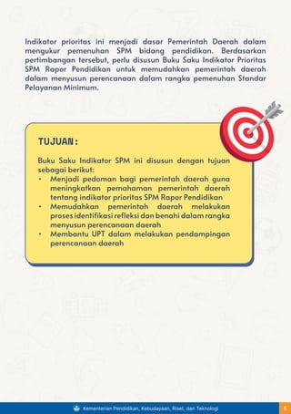 Indikator prioritas ini menjadi dasar Pemerintah Daerah dalam
mengukur pemenuhan SPM bidang pendidikan. Berdasarkan
pertimbangan tersebut, perlu disusun Buku Saku Indikator Prioritas
SPM Rapor Pendidikan untuk memudahkan pemerintah daerah
dalam menyusun perencanaan dalam rangka pemenuhan Standar
Pelayanan Minimum.
TUJUAN:
Buku Saku Indikator SPM ini disusun dengan tujuan
sebagai berikut:
• Menjadi pedoman bagi pemerintah daerah guna
meningkatkan pemahaman pemerintah daerah
tentang indikator prioritas SPM Rapor Pendidikan
• Memudahkan pemerintah daerah melakukan
proses identifikasi refleksi dan benahi dalam rangka
menyusun perencanaan daerah
• Membantu UPT dalam melakukan pendampingan
perencanaan daerah
Kementerian Pendidikan, Kebudayaan, Riset, dan Teknologi 5
 