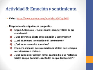 Actividad 8: Emoción y sentimiento.
• Video: https://www.youtube.com/watch?v=JQVC-gr5xL8
• Responde a las siguientes preguntas:
1) Según A. Damasio, ¿cuáles son las características de las
emociones?
2) ¿Qué diferencia existe entre emoción y sentimiento?
3) ¿Qué es primero la emoción o el sentimiento?
4) ¿Qué es un marcador somático?
5) Enumera al menos cuatro emociones básicas que se hayan
mencionado en el vídeo.
6) ¿Qué quiso decir William James cuando dijo que “estamos
tristes porque lloramos, asustados porque temblamos”?
 