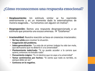 ¿Cómo reconocemos unarespuestaemocional?
• Desplazamiento: Un estímulo similar se ha reprimido
anteriormente y en un momento dado lo externalizamos de
manera exagerada… “La tomamos con alguien sin motivo”.
• Desproporción: Damos una respuesta desproporcionada a un
estímulo que presenta una escasa amenaza.  “Estallamos”
• Irracionalidad: Nuestra reacción se basa en creencias irracionales:
• No hay salida para resolver la situación.
• Exageración del problema.
• Sobre-generalización: “La nota de mi primer trabajo ha sido tan mala,
que demuestra que no debería ir a la universidad”.
• Planteamiento todo/nada: “Si no puedo acceder a la carrera que
quiero, entonces no estudio nada”.
• Pensamiento mágico: “Es mi destino que no vaya a la universidad”
• Tomar sentimientos por hechos: “Si siento que todo es terrible, es
porque debe ser así.”
• Centrarse en lo negativo.
 