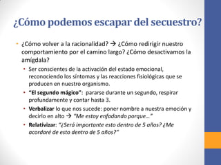 ¿Cómo podemos escapar del secuestro?
• ¿Cómo volver a la racionalidad?  ¿Cómo redirigir nuestro
comportamiento por el camino largo? ¿Cómo desactivamos la
amígdala?
• Ser conscientes de la activación del estado emocional,
reconociendo los síntomas y las reacciones fisiológicas que se
producen en nuestro organismo.
• “El segundo mágico”: pararse durante un segundo, respirar
profundamente y contar hasta 3.
• Verbalizar lo que nos sucede: poner nombre a nuestra emoción y
decirlo en alto  “Me estoy enfadando porque…”
• Relativizar: “¿Será importante esto dentro de 5 años? ¿Me
acordaré de esto dentro de 5 años?”
 