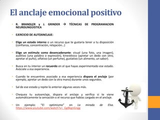 El anclaje emocional positivo
• R. BRANDLER y J. GRINDER  TÉCNICAS DE PROGRAMACION
NEUROLINGÜISTICA
• EJERCICIO DE AUTOANCLAJE:
• Elige un estado interno o un recurso que te gustaría tener a tu disposición
(confianza, concentración, relajación…)
• Elige un estímulo como desencadenante: visual (una foto, una imagen),
auditivo (una palabra o expresión), kinestésico (apretar un dedo con otro,
apretar el puño), olfativo (un perfume), gustativo (un alimento, un sabor).
• Busca en tu interior un recuerdo en el que hayas experimentado ese estado.
Asóciate a esa experiencia.
• Cuando te encuentres asociado a esa experiencia dispara el anclaje (por
ejemplo, apretar un dedo con la otra mano) durante unos segundos.
• Sal de ese estado y repite lo anterior algunas veces más.
• Chequea tu autoanclaje, dispara el anclaje y verifica si te viene
automáticamente la sensación o el recurso que habías cargado en el anclaje.
• Un ejemplo: “El optimismo” en La mirada de Elsa.
https://www.youtube.com/watch?v=_GgBkgnGngg
 