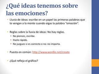 ¿Qué ideas tenemos sobre
las emociones?
• Lluvia de ideas: escribe en un papel las primeras palabras que
te vengan a la mente cuando oigas la palabra “emoción”.
• Reglas sobre la lluvia de ideas: No hay reglas.
• No pienses, escribe.
• Hazlo rápido.
• No juzgues si es correcto o no: no importa.
• Puesta en común: http://www.wordle.net/create
• ¿Qué refleja el gráfico?
 