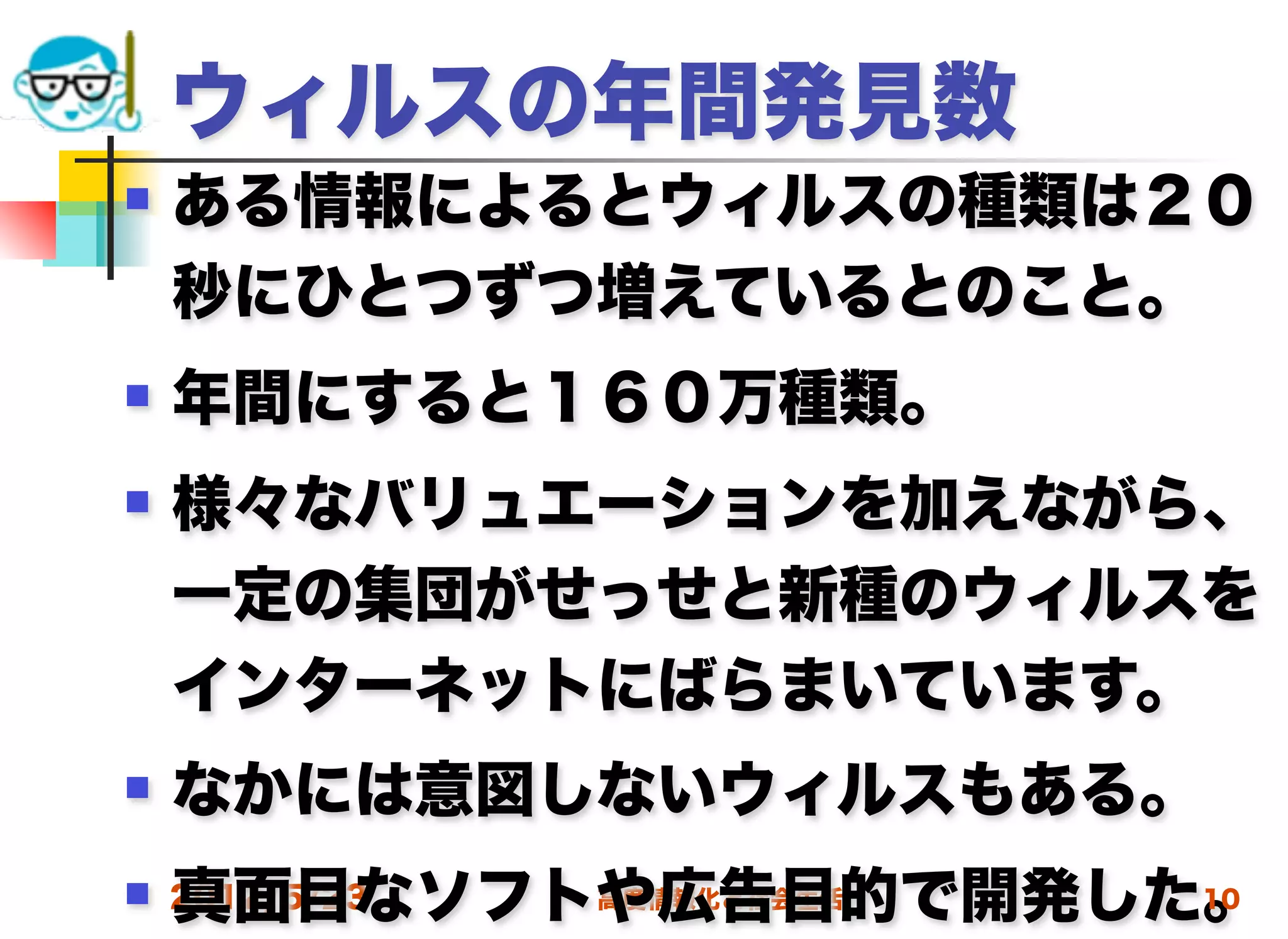 ウィルスの年間発見数
   ある情報によるとウィルスの種類は２０
    秒にひとつずつ増えているとのこと。
   年間にすると１６０万種類。
   様々なバリュエーションを加えながら、
    一定の集団がせっせと新種のウィルスを
    インターネットにばらまいています。
   なかには意図しないウィルスもある。
    真面目なソフトや広告目的で開発した。
 2012/5/23高度情報化と社会生活 10
 