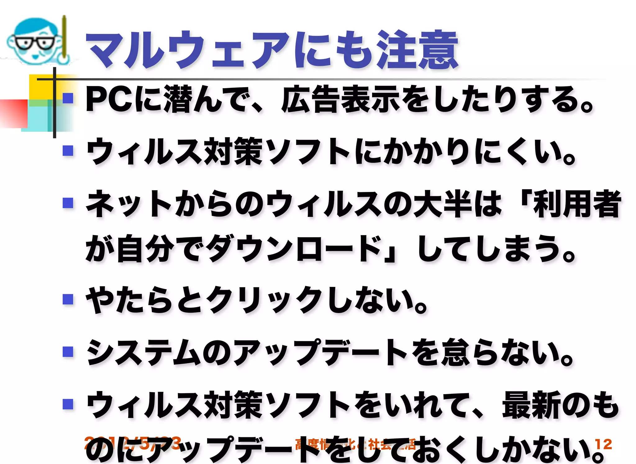 マルウェアにも注意
   PCに潜んで、広告表示をしたりする。
   ウィルス対策ソフトにかかりにくい。
   ネットからのウィルスの大半は「利用者
    が自分でダウンロード」してしまう。
   やたらとクリックしない。
   システムのアップデートを怠らない。
   ウィルス対策ソフトをいれて、最新のも
    のにアップデートをしておくしかない。
    2012/5/23 高度情報化と社会生活 12
 
