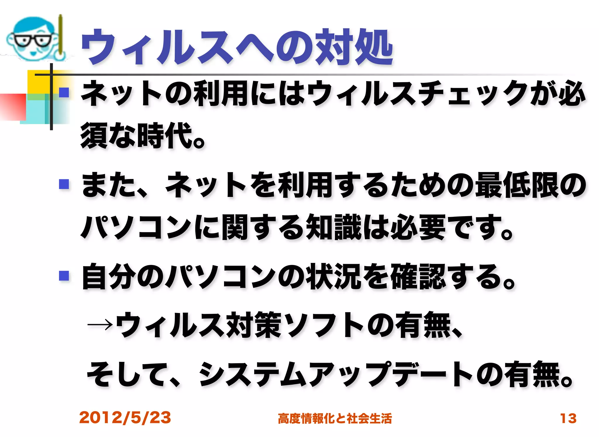 ウィルスへの対処
   ネットの利用にはウィルスチェックが必
    須な時代。
   また、ネットを利用するための最低限の
    パソコンに関する知識は必要です。
   自分のパソコンの状況を確認する。
 →ウィルス対策ソフトの有無、
 そして、システムアップデートの有無。
    2012/5/23   高度情報化と社会生活   13
 