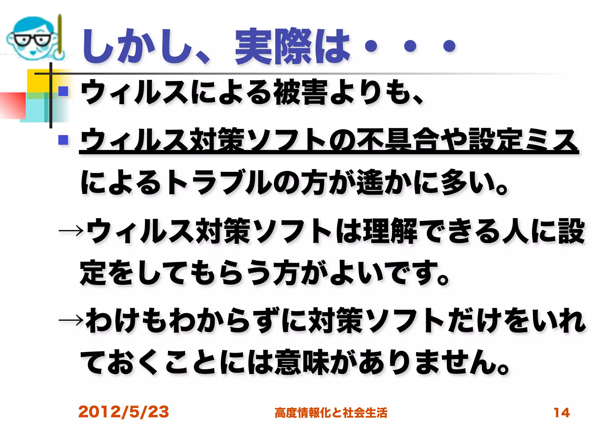 しかし、実際は・・・
   ウィルスによる被害よりも、
   ウィルス対策ソフトの不具合や設定ミス
    によるトラブルの方が遙かに多い。
→ウィルス対策ソフトは理解できる人に設
 定をしてもらう方がよいです。
→わけもわからずに対策ソフトだけをいれ
 ておくことには意味がありません。
    2012/5/23   高度情報化と社会生活   14
 