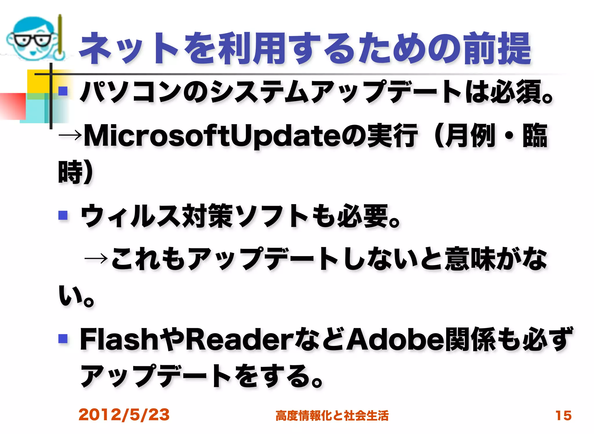 ネットを利用するための前提
   パソコンのシステムアップデートは必須。
→MicrosoftUpdateの実行（月例・臨
時）
   ウィルス対策ソフトも必要。
 →これもアップデートしないと意味がな
い。
   FlashやReaderなどAdobe関係も必ず
    アップデートをする。
    2012/5/23   高度情報化と社会生活   15
 