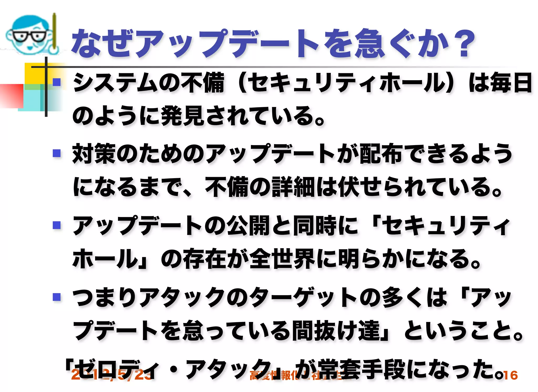 なぜアップデートを急ぐか？
   システムの不備（セキュリティホール）は毎日
    のように発見されている。
   対策のためのアップデートが配布できるよう
    になるまで、不備の詳細は伏せられている。
   アップデートの公開と同時に「セキュリティ
    ホール」の存在が全世界に明らかになる。
   つまりアタックのターゲットの多くは「アッ
    プデートを怠っている間抜け達」ということ。
「ゼロディ・アタック」が常套手段になった。
 2012/5/23 高度情報化と社会生活 16
 
