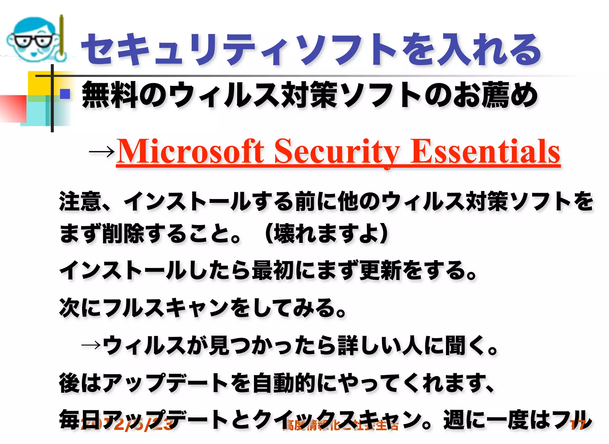 セキュリティソフトを入れる
   無料のウィルス対策ソフトのお薦め

 →Microsoft   Security Essentials
注意、インストールする前に他のウィルス対策ソフトを
まず削除すること。（壊れますよ）
インストールしたら最初にまず更新をする。
次にフルスキャンをしてみる。
 →ウィルスが見つかったら詳しい人に聞く。
後はアップデートを自動的にやってくれます、
毎日アップデートとクイックスキャン。週に一度はフル
 2012/5/23 高度情報化と社会生活   17
 