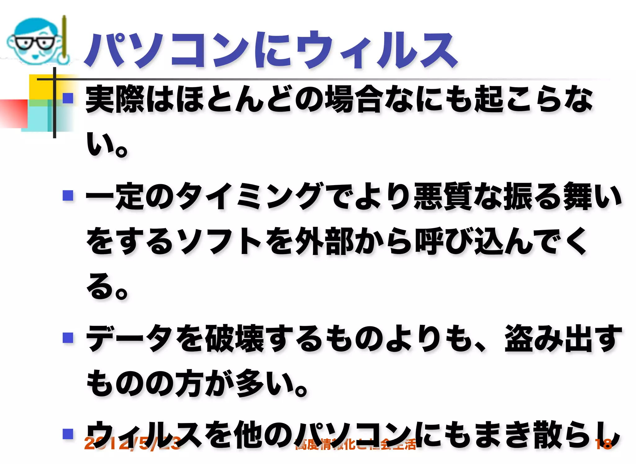パソコンにウィルス
   実際はほとんどの場合なにも起こらな
    い。
   一定のタイミングでより悪質な振る舞い
    をするソフトを外部から呼び込んでく
    る。
   データを破壊するものよりも、盗み出す
    ものの方が多い。
    ウィルスを他のパソコンにもまき散らし
 2012/5/23高度情報化と社会生活 18
 