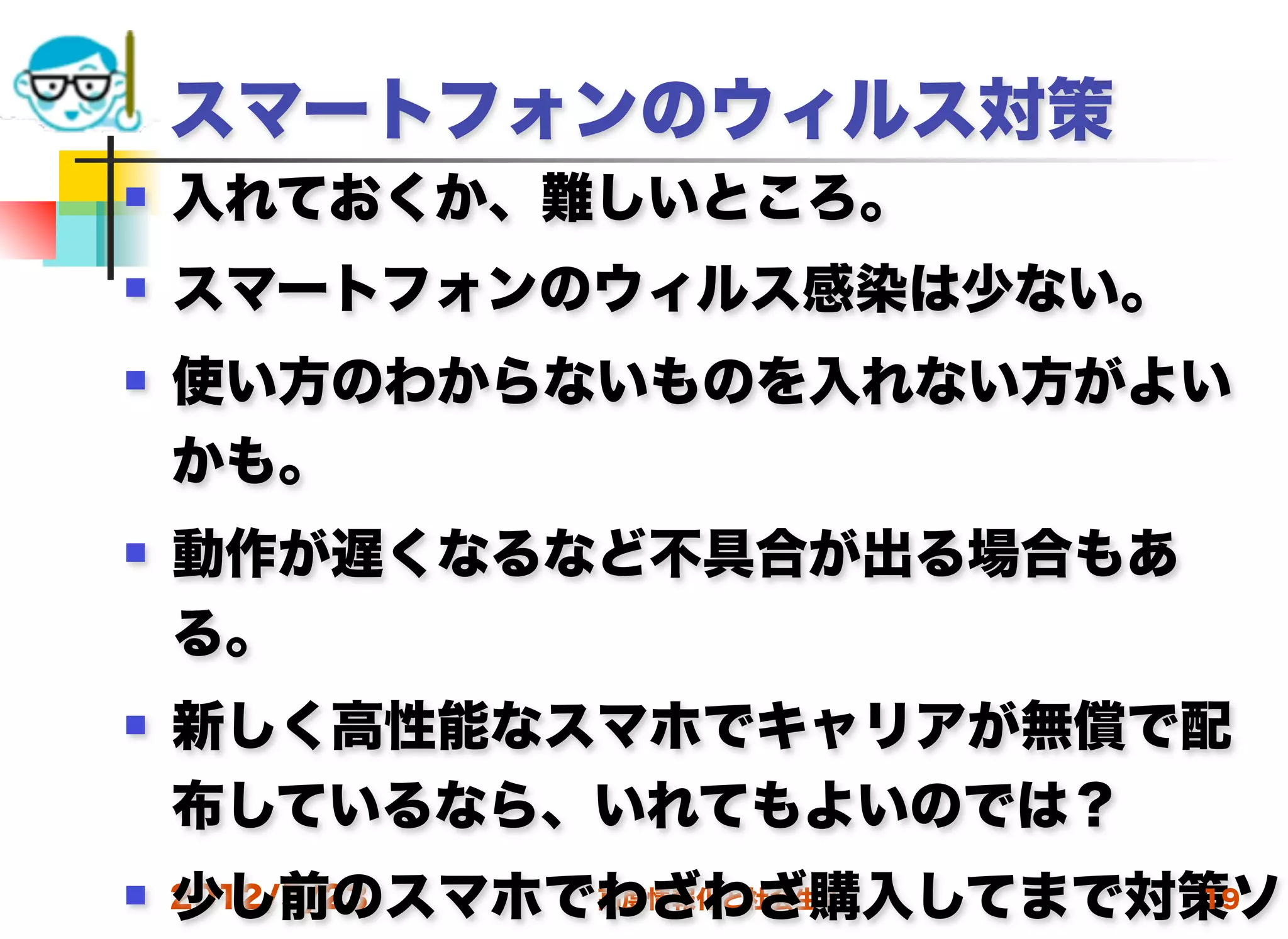 スマートフォンのウィルス対策
   入れておくか、難しいところ。
   スマートフォンのウィルス感染は少ない。
   使い方のわからないものを入れない方がよい
    かも。
   動作が遅くなるなど不具合が出る場合もあ
    る。
   新しく高性能なスマホでキャリアが無償で配
    布しているなら、いれてもよいのでは？
    少し前のスマホでわざわざ購入してまで対策ソ
 2012/5/23 高度情報化と社会生活 19
 