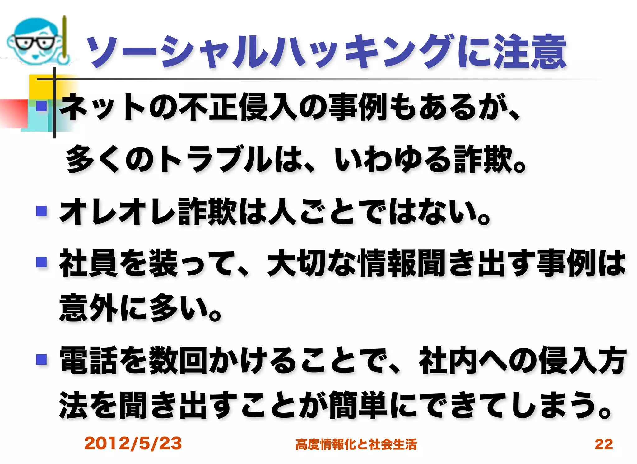 ソーシャルハッキングに注意
   ネットの不正侵入の事例もあるが、
 多くのトラブルは、いわゆる詐欺。
   オレオレ詐欺は人ごとではない。
   社員を装って、大切な情報聞き出す事例は
    意外に多い。
   電話を数回かけることで、社内への侵入方
    法を聞き出すことが簡単にできてしまう。
    2012/5/23   高度情報化と社会生活   22
 