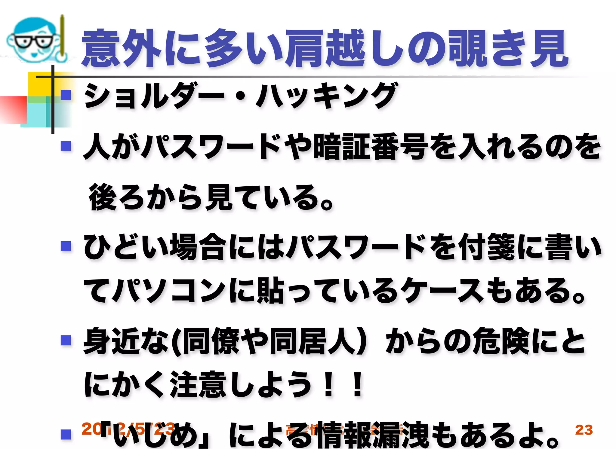 意外に多い肩越しの覗き見
   ショルダー・ハッキング
   人がパスワードや暗証番号を入れるのを
 後ろから見ている。
   ひどい場合にはパスワードを付箋に書い
    てパソコンに貼っているケースもある。
   身近な(同僚や同居人）からの危険にと
    にかく注意しよう！！
    「いじめ」による情報漏洩もあるよ。
 2012/5/23   高度情報化と社会生活   23
 